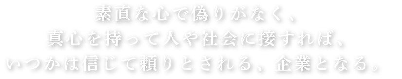 　素直な心で偽りがなく、 真心を持って人や社会に接すれば、 いつかは信じて頼りとされる、企業となる。 